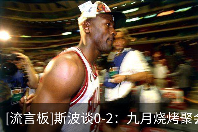 [流言板]斯波谈0-2：九月烧烤聚会一切都好，遇到逆境才真正了解彼此